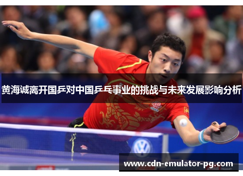 黄海诚离开国乒对中国乒乓事业的挑战与未来发展影响分析 黄海诚离开国乒对中国乒乓事业的挑战与未来发展影响分析