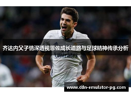 齐达内父子情深透视恩佐成长道路与足球精神传承分析