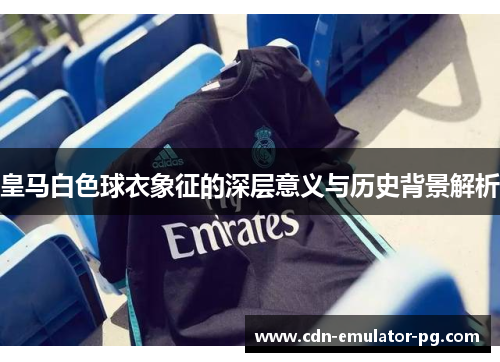 皇马白色球衣象征的深层意义与历史背景解析