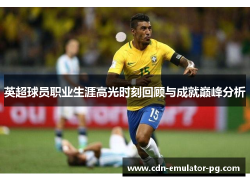 英超球员职业生涯高光时刻回顾与成就巅峰分析 英超球员职业生涯高光时刻回顾与成就巅峰分析
