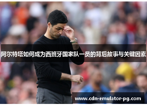 阿尔特塔如何成为西班牙国家队一员的背后故事与关键因素 阿尔特塔如何成为西班牙国家队一员的背后故事与关键因素