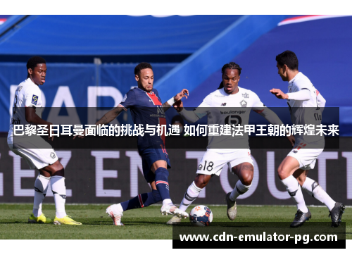 巴黎圣日耳曼面临的挑战与机遇 如何重建法甲王朝的辉煌未来