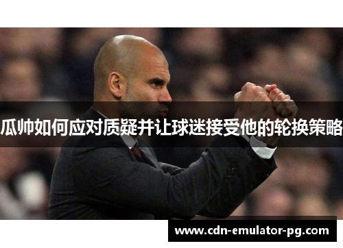 瓜帅如何应对质疑并让球迷接受他的轮换策略