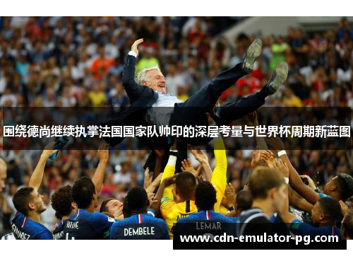 围绕德尚继续执掌法国国家队帅印的深层考量与世界杯周期新蓝图