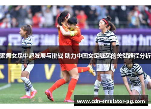 聚焦女足中超发展与挑战 助力中国女足崛起的关键路径分析
