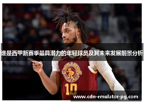 谁是西甲新赛季最具潜力的年轻球员及其未来发展前景分析