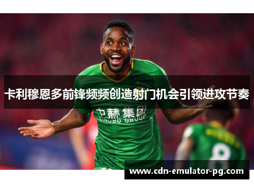 卡利穆恩多前锋频频创造射门机会引领进攻节奏 卡利穆恩多前锋频频创造射门机会引领进攻节奏