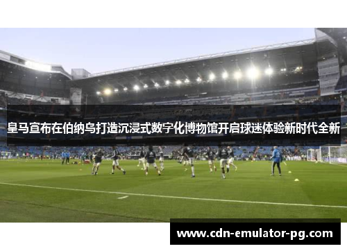 皇马宣布在伯纳乌打造沉浸式数字化博物馆开启球迷体验新时代全新 皇马宣布在伯纳乌打造沉浸式数字化博物馆开启球迷体验新时代全新