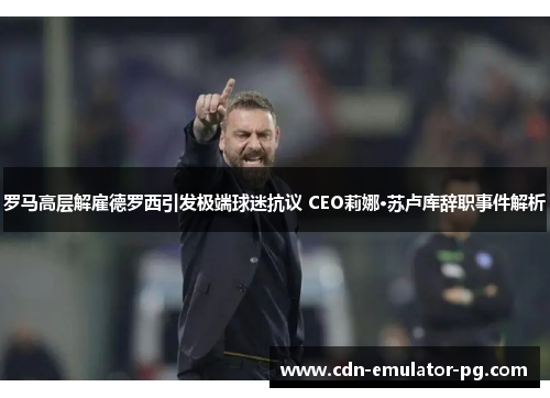 罗马高层解雇德罗西引发极端球迷抗议 CEO莉娜·苏卢库辞职事件解析