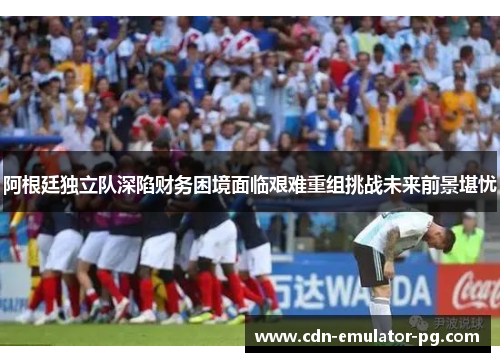 阿根廷独立队深陷财务困境面临艰难重组挑战未来前景堪忧 阿根廷独立队深陷财务困境面临艰难重组挑战未来前景堪忧