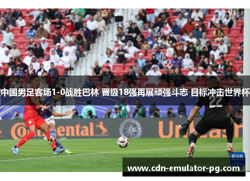 中国男足客场1-0战胜巴林 晋级18强再展顽强斗志 目标冲击世界杯 中国男足客场1-0战胜巴林 晋级18强再展顽强斗志 目标冲击世界杯