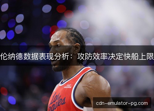 伦纳德数据表现分析：攻防效率决定快船上限