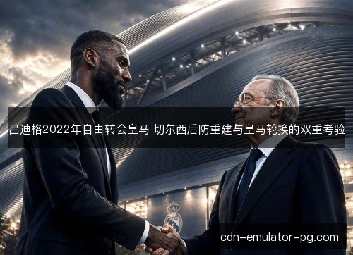 吕迪格2022年自由转会皇马 切尔西后防重建与皇马轮换的双重考验